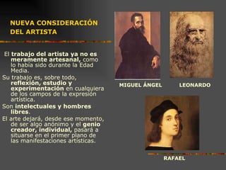 NUEVA CONSIDERACIÓN DEL ARTISTA   El  trabajo del artista   ya no es meramente artesanal,  como lo había sido durante la Edad Media.  Su trabajo es, sobre todo,  reflexión, estudio y experimentación  en cualquiera de los campos de la expresión artística.  Son  intelectuales y hombres libres .  El arte dejará, desde ese momento, de ser algo anónimo y el  genio creador, individual,  pasará a situarse en el primer plano de las manifestaciones artísticas.   MIGUEL ÁNGEL LEONARDO RAFAEL 
