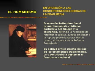 EL HUMANISMO  Erasmo de Rotterdam fue el primer humanista cristiano, partidario del diálogo y la tolerancia , defendió la necesidad de reformar la Iglesia, aunque sin llegar a la ruptura preconizada por Martín Lutero, el impulsor de la Reforma Protestante. Su actitud crítica desató las iras de los estamentos tradicionales , pero  contribuirá a desterrar el fanatismo medieval . Erasmo de Roterdam  (1469-1536)  EN OPOSICIÓN A LAS CONCEPCIONES RELIGIOSAS DE LA EDAD MEDIA 