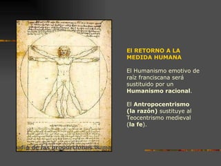 El RETORNO A LA MEDIDA HUMANA El Humanismo emotivo de raíz franciscana será sustituido por un  Humanismo racional . El  Antropocentrismo  (la razón)  sustituye al Teocentrismo medieval  ( la fe ). Estudio de las proporciones humanas. Leonardo da Vinci. 