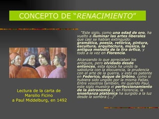 CONCEPTO DE “ RENACIMIENTO ” Lectura de la carta de  Marsilio Ficino  a Paul Middelburg, en 1492 “ Este siglo, como  una edad de oro , ha vuelto a  iluminar las artes liberales  que casi se habían extinguido:  gramática, poesía, retórica, pintura, escultura, arquitectura, música, la antigua melodía de la lira órfica , y todo a la vez en  Florencia .  Alcanzando lo que apreciaban los antiguos, pero  olvidado desde entonces , esta época ha unido la sabiduría con la elocuencia, la prudencia con el arte de la guerra, y esto es patente en  Federico, duque de Urbino , como si hubiera sido ungido por la misma Pallas. Entre vosotros también, mi querido Paul, este siglo muestra el  perfeccionamiento de la astronomía  y, en Florencia, la  enseñanza platónica  ha surgido a la luz desde la sombra (…)” 