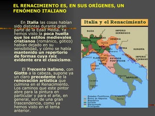 EL RENACIMIENTO ES, EN SUS ORÍGENES, UN FENÓMENO ITALIANO En  Italia  las cosas habían sido distintas durante gran parte de la Edad Media. Ya hemos visto la  poca huella que los estilos medievales   cristianos  (románico, gótico) habían dejado en su sensibilidad, y cómo se había  mantenido un repertorio de formas cuya raíz evidente era el clasicismo .  El  Trecento  italiano , con  Giotto  a la cabeza, supone ya un claro  precedente  de la  renovación artística  que culmina en el Renacimiento. Los caminos que este pintor abre para la pintura en particular y para el arte, en general, son de una gran trascendencia, como ya hemos visto en el tema anterior.  