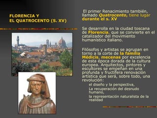 FLORENCIA Y  EL QUATROCENTO (S. XV) El primer Renacimiento también, llamado  Quatrocento ,  tiene lugar  durante el s. XV Se desarrolla en la ciudad toscana de  Florencia ,  que se convierte en el catalizador del movimiento humanístico italiano.  Filósofos y artistas se agrupan en torno a la corte de  la familia Médicis ,  mecenas  por excelencia de esta época dorada de la cultura europea. Arquitectos, pintores y escultores se empeñan en una profunda y fructífera renovación artística que será, sobre todo, una revolución:  el diseño y la perspectiva,  La recuperación del desnudo humano,  la representación naturalista de la realidad 