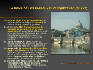 LA ROMA DE LOS PAPAS  y EL CINQUECENTO (S. XVI) Durante  el siglo XVI ( Cinquecento )  el foco artístico se desplaza a  Roma ,  la capital de los dominios papales.  Es el llamado  Alto Renacimiento .  El papado se convierte en el gran mecenas  de los artistas italianos y el arte, aunque no abandona sus raíces clasicistas, queda inmerso en un contexto y simbología puramente católica.  El “ Saco de Roma ” (1527 ) por las tropas imperiales marca el epílogo de esta segunda fase del Renacimiento.  Las  obras de la  nueva Basílica de San Pedro en Roma , capital del Estado Vaticano, se convierten en el gran polo de atracción para los artistas. Maestros como  Leonardo da Vinci  o  Rafael  alcanzan la gloria en estos años.  Es durante esta etapa cuando  las formas renacentistas salen de Italia  y empiezan a “ colonizar ” otros países, como España o Francia.  