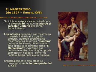 EL MANIERISMO  (de 1527 – fines s. XVI) Se inicia una  época  caracterizada por la  diversidad , ya que  se pierde el carácter unitario  del primer Renacimiento.  Los artistas  pugnarán por mostrar su maestría individual, su genio singular. Querrán diferenciarse mostrándonos su propia “ maniera ” de hacer las cosas; de ahí que a esta época se la conozca como “ El Manierismo ”; expresión que hemos de utilizar sin ningún tipo de connotación negativa, como fue habitual hasta hace algún  tiempo.  Cronológicamente esta etapa se prolonga durante  lo que queda del s. XVI .  PARMIGIANO : "Madonna del largo cuello"   