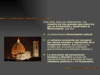 Esta carta, leída con detenimiento, nos  muestra los tres grandes ejes sobre los que se fundamenta y desarrollará el Renacimiento , que son:  un extraordinario  florecimiento cultural ; un  esfuerzo consciente por recuperar los valores formales y espirituales de la Antigüedad clásica , aspirando a una síntesis que  re-crease  la civilización grecorromana y la civilización cristiana; y  La renovación del pensamiento teológico y filosófico  a través del redescubrimiento de la filosofía de Platón  ( idealismo platónico ) y del  Humanismo . 