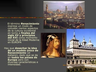 El término  Renacimiento  expresa un modo de concebir ciertos aspectos de la cultura occidental en torno a  finales del siglo XV y principios del XVI  como momento inicial de la Edad Moderna en EUROPA Hay que  desechar la idea de un modelo único de Renacimiento  (el italiano), dado que se da en  todos los países de Europa  pero con diversas características e intensidad. 