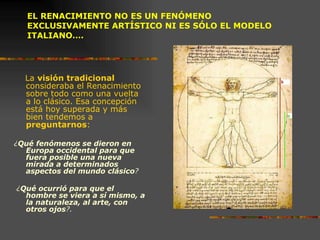 EL RENACIMIENTO NO ES UN FENÓMENO EXCLUSIVAMENTE ARTÍSTICO NI ES SÓLO EL MODELO ITALIANO…. La  visión tradicional  consideraba el Renacimiento sobre todo como una vuelta a lo clásico. Esa concepción está hoy superada y más bien tendemos a  preguntarnos : ¿ Qué   fenómenos se dieron en Europa occidental para que fuera posible una nueva mirada a determinados aspectos del mundo clásico ? ¿ Qué ocurrió para que el hombre se viera a sí mismo, a la naturaleza, al arte, con otros ojos ?. 