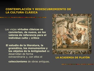 CONTEMPLACIÓN Y REDESCUBRIMIENTO DE  LA CULTURA CLÁSICA Las viejas  virtudes clásicas se convierten, de nuevo, en los valores de referencia para el individuo culto  y  crítico El estudio de la literatura, la gramática, los monumentos y los objetos de la Antigüedad  se desarrollan de forma extraordinaria y, con ellos el  coleccionismo  de obras antiguas.   LA ACADEMIA DE PLATÓN 