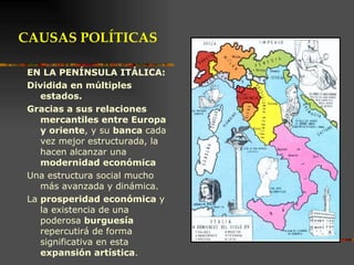 EN LA PENÍNSULA ITÁLICA: Dividida en múltiples estados. Gracias a sus relaciones mercantiles entre Europa y oriente , y su  banca  cada vez mejor estructurada, la hacen alcanzar una  modernidad económica   Una estructura social mucho más avanzada y dinámica.  La  prosperidad económica  y la existencia de una poderosa  burguesía  repercutirá de forma significativa en esta  expansión artística . CAUSAS POLÍTICAS 