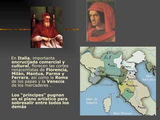 En  Italia , importante  encrucijada comercial y cultural , florecen las cortes renacentistas de  Florencia, Milán, Mantua, Parma y Ferrara , así como la  Roma  de los papas y la  Venecia  de los mercaderes . Los “príncipes” pugnan en el plano artístico para sobresalir entre todos los demás 