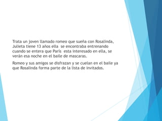 Trata un joven llamado romeo que sueña con Rosalinda,
Julieta tiene 13 años ella se encontraba entrenando
cuando se entera que París esta interesado en ella, se
verán esa noche en el baile de mascaras.
Romeo y sus amigos se disfrazan y se cuelan en el baile ya
que Rosalinda forma parte de la lista de invitados.
 