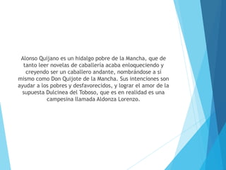 Alonso Quijano es un hidalgo pobre de la Mancha, que de
tanto leer novelas de caballería acaba enloqueciendo y
creyendo ser un caballero andante, nombrándose a sí
mismo como Don Quijote de la Mancha. Sus intenciones son
ayudar a los pobres y desfavorecidos, y lograr el amor de la
supuesta Dulcinea del Toboso, que es en realidad es una
campesina llamada Aldonza Lorenzo.
 