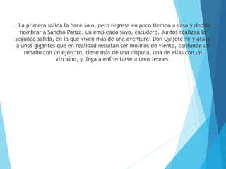 . La primera salida la hace solo, pero regresa en poco tiempo a casa y decide
nombrar a Sancho Panza, un empleado suyo, escudero. Juntos realizan la
segunda salida, en la que viven más de una aventura: Don Quijote ve y ataca
a unos gigantes que en realidad resultan ser molinos de viento, confunde un
rebaño con un ejército, tiene más de una disputa, una de ellas con un
vizcaíno, y llega a enfrentarse a unos leones.
 