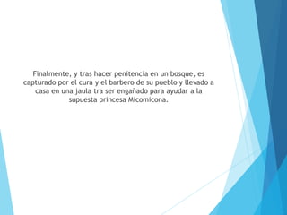 Finalmente, y tras hacer penitencia en un bosque, es
capturado por el cura y el barbero de su pueblo y llevado a
casa en una jaula tra ser engañado para ayudar a la
supuesta princesa Micomicona.
 
