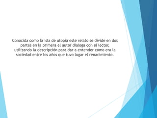Conocida como la isla de utopia este relato se divide en dos
partes en la primera el autor dialoga con el lector,
utilizando la descripción para dar a entender como era la
sociedad entre los años que tuvo lugar el renacimiento.
 