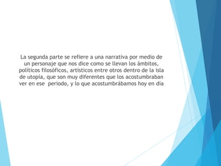La segunda parte se refiere a una narrativa por medio de
un personaje que nos dice como se llevan los ámbitos,
políticos filosóficos, artísticos entre otros dentro de la isla
de utopía, que son muy diferentes que los acostumbraban
ver en ese periodo, y lo que acostumbrábamos hoy en día
 