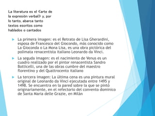 La primera imagen: es el Retrato de Lisa Gherardini,
esposa de Francesco del Giocondo, más conocido como
La Gioconda o La Mona Lisa, es una obra pictórica del
polímata renacentista italiano Leonardo da Vinci.
 La seguda imagen: es el nacimiento de Venus es un
cuadro realizado por el pintor renacentista Sandro
Botticelli, una de las obras cumbre del maestro
florentino y del Quattrocento italiano
 La tercera imagen: La última cena es una pintura mural
original de Leonardo da Vinci ejecutada entre 1495 y
1498. Se encuentra en la pared sobre la que se pintó
originariamente, en el refectorio del convento dominico
de Santa Maria delle Grazie, en Milán
La literatura es el «arte de
la expresión verbal»​ y, por
lo tanto, abarca tanto
textos escritos como
hablados o cantados
 