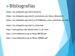 Bibliografías
https://es.wikipedia.org/wiki/Literatura
https://es.wikipedia.org/wiki/La_%C3%BAltima_cena_(Leonardo_da_Vinci)
https://es.wikipedia.org/wiki/El_nacimiento_de_Venus_(Botticelli)
https://es.wikipedia.org/wiki/La_Gioconda
http://www.gavilan.edu/disted/html/11_01.html
http://www.biblioteca.org.ar/libros/88738.pdf
http://www.biblioteca.org.ar/libros/300883.pdf
 