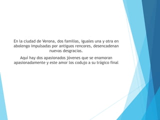 En la ciudad de Verona, dos familias, iguales una y otra en
abolengo impulsadas por antiguos rencores, desencadenan
nuevas desgracias.
Aquí hay dos apasionados jóvenes que se enamoran
apasionadamente y este amor los codujo a su trágico final
 