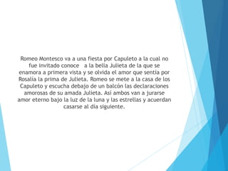 Romeo Montesco va a una fiesta por Capuleto a la cual no
fue invitado conoce a la bella Julieta de la que se
enamora a primera vista y se olvida el amor que sentía por
Rosalía la prima de Julieta. Romeo se mete a la casa de los
Capuleto y escucha debajo de un balcón las declaraciones
amorosas de su amada Julieta. Así ambos van a jurarse
amor eterno bajo la luz de la luna y las estrellas y acuerdan
casarse al día siguiente.
 