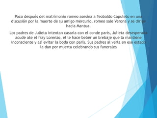 Poco después del matrimonio romeo asesina a Teobaldo Capuleto en una
discusión por la muerte de su amigo mercurio, romeo sale Verona y se dirige
hacia Mantua.
Los padres de Julieta intentan casarla con el conde parís, Julieta desesperada
acude ate el fray Lorenzo, el le hace beber un brebaje que la mantiene
inconsciente y así evitar la boda con parís. Sus padres al verla en ese estado
la dan por muerta celebrando sus funerales
 