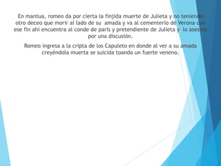 En mantua, romeo da por cierta la finjida muerte de Julieta y no teniendo
otro deceo que morir al lado de su amada y va al cementerio de Verona con
ese fin ahí encuentra al conde de parís y pretendiente de Julieta y lo asesina
por una discusión.
Romeo ingresa a la cripta de los Capuleto en donde al ver a su amada
creyéndola muerta se suicida toando un fuerte veneno.
 