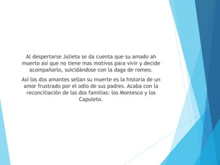 Al despertarse Julieta se da cuenta que su amado ah
muerto así que no tiene mas motivos para vivir y decide
acompañarlo, suicidándose con la daga de romeo.
Así los dos amantes sellan su muerte es la historia de un
amor frustrado por el odio de sus padres. Acaba con la
reconciliación de las dos familias: los Montesco y los
Capuleto.
 