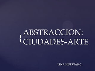 {
ABSTRACCION:
CIUDADES-ARTE
LINA HUERTAS C.
 