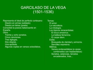 GARCILASO DE LA VEGA
                       (1501-1536)

Representa el ideal de perfecto cortesano:   Temas:
  Diestro en armas (soldado)                   El amor.
  Diestro en letras (poeta)                    La naturaleza.
Consolidó la poesía italianizante en           La mitología.
España.                                        Los tópicos renacentistas:
Obra:                                            El locus amoenus.
  Treinta y ocho sonetos.                        La belleza femenina.
  Cinco canciones.                               El carpe diem.
  Tres églogas.                                Estilo:
  Dos elegías .                                  Búsqueda de claridad y armonía.
  Una epístola.                                  Sencillez expresiva.
  Algunas coplas en versos octosílabos.        Métrica.
                                                 Versos endecasílabos (a veces
                                                    combinados con heptasílabos)
                                                 Sonetos, estancias, tercetos
                                                    encadenados, liras...
 
