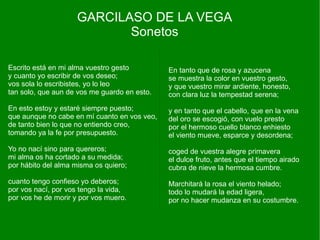 GARCILASO DE LA VEGA
                           Sonetos

Escrito está en mi alma vuestro gesto         En tanto que de rosa y azucena
y cuanto yo escribir de vos deseo;            se muestra la color en vuestro gesto,
vos sola lo escribistes, yo lo leo            y que vuestro mirar ardiente, honesto,
tan solo, que aun de vos me guardo en esto.   con clara luz la tempestad serena;
En esto estoy y estaré siempre puesto;        y en tanto que el cabello, que en la vena
que aunque no cabe en mí cuanto en vos veo,   del oro se escogió, con vuelo presto
de tanto bien lo que no entiendo creo,        por el hermoso cuello blanco enhiesto
tomando ya la fe por presupuesto.             el viento mueve, esparce y desordena;
Yo no nací sino para quereros;                coged de vuestra alegre primavera
mi alma os ha cortado a su medida;            el dulce fruto, antes que el tiempo airado
por hábito del alma misma os quiero;          cubra de nieve la hermosa cumbre.
cuanto tengo confieso yo deberos;             Marchitará la rosa el viento helado;
por vos nací, por vos tengo la vida,          todo lo mudará la edad ligera,
por vos he de morir y por vos muero.          por no hacer mudanza en su costumbre.
 