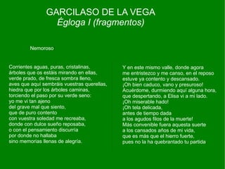 GARCILASO DE LA VEGA
                 Égloga I (fragmentos)

         Nemoroso:


Corrientes aguas, puras, cristalinas,        Y en este mismo valle, donde agora
árboles que os estáis mirando en ellas,      me entristezco y me canso, en el reposo
verde prado, de fresca sombra lleno,         estuve ya contento y descansado.
aves que aquí sembráis vuestras querellas,   ¡Oh bien caduco, vano y presuroso!
hiedra que por los árboles caminas,          Acuérdome, durmiendo aquí alguna hora,
torciendo el paso por su verde seno:         que despertando, a Elisa vi a mi lado.
yo me vi tan ajeno                           ¡Oh miserable hado!
del grave mal que siento,                    ¡Oh tela delicada,
que de puro contento                         antes de tiempo dada
con vuestra soledad me recreaba,             a los agudos filos de la muerte!
donde con dulce sueño reposaba,              Más convenible fuera aquesta suerte
o con el pensamiento discurría               a los cansados años de mi vida,
por donde no hallaba                         que es más que el hierro fuerte,
sino memorias llenas de alegría.             pues no la ha quebrantado tu partida.
 