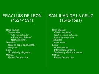 FRAY LUIS DE LEÓN                 SAN JUAN DE LA CRUZ
   (1527-1591)                         (1542-1591)

 Obra poética:                     Obra poética:
   Veinte odas:                      Cántico espiritual.
      “A la vida retirada”           Noche oscura del alma.
      “A Francisco Salinas”          Llama de amor viva.
      “Noche serena”.              Temática:
 Temática:                           Amor divino.
   Ideal de paz y tranquilidad.    Estilo:
   Religiosa.                        Hondo lirismo.
 Estilo:                             Intensidad expresiva.
   Sobriedad y elegancia.            Símbolos y efectos sonoros..
 Métrica:                          Métrica:
   Estrofa favorita: lira.           Estrofa favorita: lira.
 