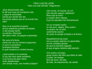 FRAY LUIS DE LEÓN
                          “Oda a la vida retirada” (fragmento)
¡Qué descansada vida                           ¡Oh monte, oh fuente, oh río!
la del que huye el mundanal ruido              ¡Oh secreto seguro, deleitoso!
y sigue la escondida                           Roto casi el navío
senda por donde han ido                        a vuestro almo reposo,
los pocos sabios que en el mundo han           huyo de aqueste mar tempestuoso.
sido!
                                               Un no rompido sueño,
Que no le enturbia el pecho                    un día puro, alegre, libre quiero;
de los soberbios grandes el estado,            no quiero ver el ceño
ni del dorado techo                            vanamente severo
se admira, fabricado                           de quien la sangre ensalza o el dinero.
del sabio moro, en jaspes sustentado.
                                               Despiértenme las aves
No cura si la fama                             con su cantar sabroso no aprendido,
canta con voz su nombre pregonera,             no los cuidados graves
ni cura si encarama                            de que es siempre seguido
la lengua lisonjera                            el que al ajeno arbitrio está atenido.
lo que condena la verdad sincera.
                                               Vivir quiero conmigo,
¿Qué presta a mi contento,                     gozar quiero del bien que debo al cielo
si soy del vano dedo señalado,                 a solas, sin testigo,
si en busca de este viento                     libre de amor, de celo,
ando desalentado                               de odio, de esperanzas, de recelo.
con ansias vivas, con mortal cuidado?
 