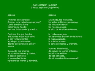 SAN JUAN DE LA CRUZ
                         Cántico espiritual (fragmento)


Esposa                                     Esposa

¿Adónde te escondiste,                     Mi Amado, las montañas,
Amado, y me dejaste con gemido?            los valles solitarios nemorosos,
Como el ciervo huiste                      las ínsulas extrañas,
habiéndome herido;                         los ríos sonorosos,
salí tras ti clamando, y eras ido.         el silbo de los aires amorosos,

Pastores, los que fuerdes                  la noche sosegada
allá por las majadas al otero,             en par de los levantes de la aurora,
si por ventura vierdes                     la música callada,
aquél que yo más quiero,                   la soledad sonora,
decidle que adolezco, peno y               la cena que recrea y enamora.
muero.
                                           Nuestro lecho florido,
Buscando mis amores,                       de cuevas de leones enlazado,
iré por esos montes y riberas;             en púrpura tendido,
ni cogeré las flores,                      de paz edificado,
ni temeré las fieras,                      de mil escudos de oro coronado.
y pasaré los fuertes y fronteras.
 