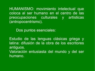 HUMANISMO: movimiento intelectual que
coloca al ser humano en el centro de las
preocupaciones culturales y artísticas
(antropocentrismo).

    Dos puntos esenciales:

Estudio de las lenguas clásicas griega y
latina: difusión de la obra de los escritores
antiguos.
Valoración entusiasta del mundo y del ser
humano.
 