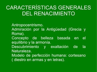 CARACTERÍSTICAS GENERALES
    DEL RENACIMIENTO

 Antropocentrismo.
 Admiración por la Antigüedad (Grecia y
 Roma).
 Concepto de belleza basada en el
 equilibrio y la armonía.
 Descubrimiento y exaltación de la
 Naturaleza.
 Modelo de perfección humana: cortesano
 ( diestro en armas y en letras).
 