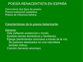 POESÍA RENACENTISTA EN ESPAÑA
Convivieron dos tipos de poesía:
Poesía tradicional castellana.
Poesía de influencia italiana.


Características de la poesía italianizante:

Géneros:
 Oda (reflexión existencial o moral).
 Epístola (temas domésticos y familiares).
 Égloga (sentimientos amorosos a través de la voz
  de pastores idealizados en una naturaleza
  también idílica).
 Canción (lamento amoroso).
 