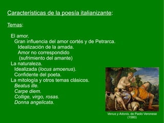 Características de la poesía italianizante:

Temas:

 El amor.
  Gran influencia del amor cortés y de Petrarca.
    Idealización de la amada.
    Amor no correspondido
     (sufrimiento del amante)
 La naturaleza.
  Idealizada (locus amoenus).
  Confidente del poeta.
 La mitología y otros temas clásicos.
  Beatus ille.
  Carpe diem.
  Collige, virgo, rosas.
  Donna angelicata.

                                            Venus y Adonis, de Paolo Veronese
                                                         (1580)
 