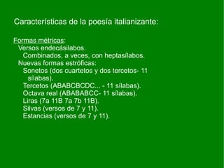 Características de la poesía italianizante:

Formas métricas:
 Versos endecásilabos.
   Combinados, a veces, con heptasílabos.
 Nuevas formas estróficas:
   Sonetos (dos cuartetos y dos tercetos- 11
     sílabas).
   Tercetos (ABABCBCDC... - 11 sílabas).
   Octava real (ABABABCC- 11 sílabas).
   Liras (7a 11B 7a 7b 11B).
   Silvas (versos de 7 y 11).
   Estancias (versos de 7 y 11).
 