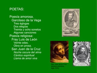 POETAS:

Poesía amorosa.
 Garcilaso de la Vega
  Tres églogas
  Dos elegías
  Treinta y ocho sonetos
  Algunas canciones
Poesía religiosa:
 Fray Luis de León
  Veinte odas.
  Obra en prosa.
 San Juan de la Cruz
  Noche oscura del alma
  Cántico espiritual
  Llama de amor viva

                           San Juan de la Cruz
                           (pintura anónima,
                           siglo XVII)
 