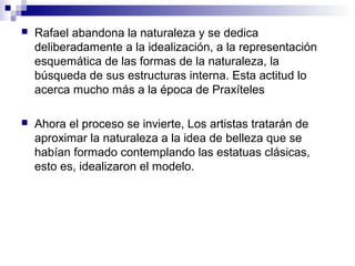  Rafael abandona la naturaleza y se dedica
deliberadamente a la idealización, a la representación
esquemática de las formas de la naturaleza, la
búsqueda de sus estructuras interna. Esta actitud lo
acerca mucho más a la época de Praxíteles
 Ahora el proceso se invierte, Los artistas tratarán de
aproximar la naturaleza a la idea de belleza que se
habían formado contemplando las estatuas clásicas,
esto es, idealizaron el modelo.
 
