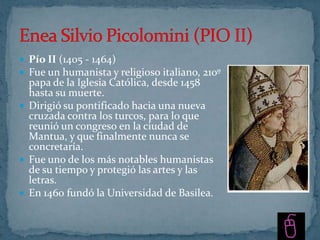  Pío II (1405 - 1464)
 Fue un humanista y religioso italiano, 210º
  papa de la Iglesia Católica, desde 1458
  hasta su muerte.
 Dirigió su pontificado hacia una nueva
  cruzada contra los turcos, para lo que
  reunió un congreso en la ciudad de
  Mantua, y que finalmente nunca se
  concretaría.
 Fue uno de los más notables humanistas
  de su tiempo y protegió las artes y las
  letras.
 En 1460 fundó la Universidad de Basilea.
 
