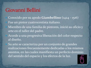  Conocido por su apodo Giambellino (1424 - 1516)
 Fue un pintor cuatrocentista italiano.
 Miembro de una familia de pintores, inició su oficio y
  arte en el taller del padre.
 Accede a una progresiva liberación del color respecto
  al diseño.
 Su arte se caracteriza por un conjunto de grandes
  realizaciones frecuentemente dedicadas a los mismos
  asuntos, en las cuales manifiesta un perfecto dominio
  del sentido del espacio y los efectos de la luz.
 