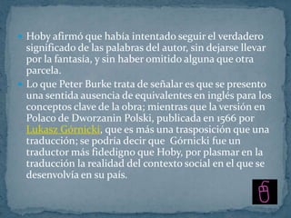  Hoby afirmó que había intentado seguir el verdadero
  significado de las palabras del autor, sin dejarse llevar
  por la fantasía, y sin haber omitido alguna que otra
  parcela.
 Lo que Peter Burke trata de señalar es que se presento
  una sentida ausencia de equivalentes en inglés para los
  conceptos clave de la obra; mientras que la versión en
  Polaco de Dworzanin Polski, publicada en 1566 por
  Lukasz Górnicki, que es más una trasposición que una
  traducción; se podría decir que Górnicki fue un
  traductor más fidedigno que Hoby, por plasmar en la
  traducción la realidad del contexto social en el que se
  desenvolvía en su país.
 