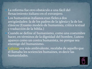  La reforma fue otro obstáculo a una fácil del
  Renacimiento italiano en el extranjero.
 Los humanistas italianos eran fieles a dos
  antigüedades: la de los padres de la iglesia y la de los
  clásicos (Erasmo modelo de humanista, crítica textual
  y traducción de la biblia.)
 Cuando se define al humanismo, como una costumbre
  hacer, en términos de la dignidad del hombre, Lutero
  aparece como un contra humanista, no porque sea
  enemigo del humanismo.
 Calvino era más ambivalente, recelaba de aquello que
  él llamaba les sceiencies humaines, es decir las
  humanidades.
 