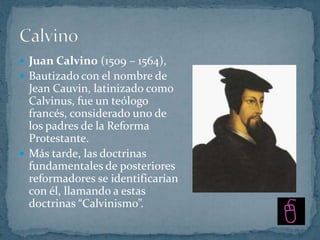  Juan Calvino (1509 – 1564),
 Bautizado con el nombre de
  Jean Cauvin, latinizado como
  Calvinus, fue un teólogo
  francés, considerado uno de
  los padres de la Reforma
  Protestante.
 Más tarde, las doctrinas
  fundamentales de posteriores
  reformadores se identificarían
  con él, llamando a estas
  doctrinas “Calvinismo”.
 