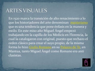 En 1520 marca la transición de alto renacimiento a lo
que los historiadores del arte denominan manierismo
que es una tendencia que pone énfasis en la manera y
estilo. En este miso año Miguel Ángel empezó
trabajando en la capilla de los Mèdicis en Florencia, la
cual la catalogaron con original, puesto que rechazo el
orden clásico para crear el suyo propio, de la misma
forma lo hizo Giulio Romano en su Palazzo de Te, en
Mantua, tanto Miguel Ángel como Romano era anti
clasistas.
 