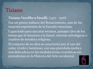  Tiziano Vecellio o Vecelli, (1477 - 1576)
 Fue un pintor italiano del Renacimiento, uno de los
  mayores exponentes de la Escuela veneciana.
 Capacitado para ejecutar retratos, paisajes (dos de los
  temas que le lanzaron a la fama), escenas mitológicas o
  cuadros de temática religiosa.
 El conjunto de su obra se caracteriza por el uso del
  color, vívido y luminoso, con una pincelada suelta y
  una delicadeza en las modulaciones cromáticas sin
  precedentes en la Historia del Arte occidental.
 