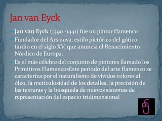  Jan van Eyck (1390 -1441) fue un pintor flamenco
 Fundador del Ars nova, estilo pictórico del gótico
  tardío en el siglo XV, que anuncia el Renacimiento
  Nórdico de Europa.
 Es el más célebre del conjunto de pintores llamado los
  Primitivos FlamencosEste periodo del arte flamenco se
  caracteriza por el naturalismo de vívidos colores al
  óleo, la meticulosidad de los detalles, la precisión de
  las texturas y la búsqueda de nuevos sistemas de
  representación del espacio tridimensional
 
