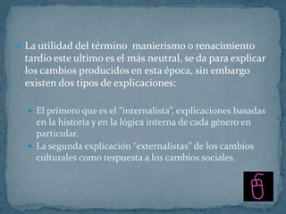  La utilidad del término manierismo o renacimiento
 tardío este ultimo es el más neutral, se da para explicar
 los cambios producidos en esta época, sin embargo
 existen dos tipos de explicaciones:

   El primero que es el “internalista”, explicaciones basadas
    en la historia y en la lógica interna de cada género en
    particular.
   La segunda explicación “externalistas” de los cambios
    culturales como respuesta a los cambios sociales.
 
